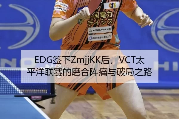 EDG签下ZmjjKK后，VCT太平洋联赛的磨合阵痛与破局之路